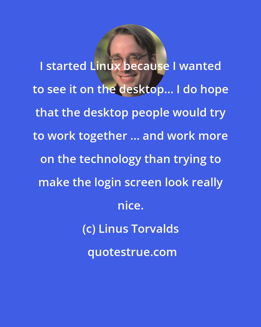 Linus Torvalds: I started Linux because I wanted to see it on the desktop... I do hope that the desktop people would try to work together ... and work more on the technology than trying to make the login screen look really nice.