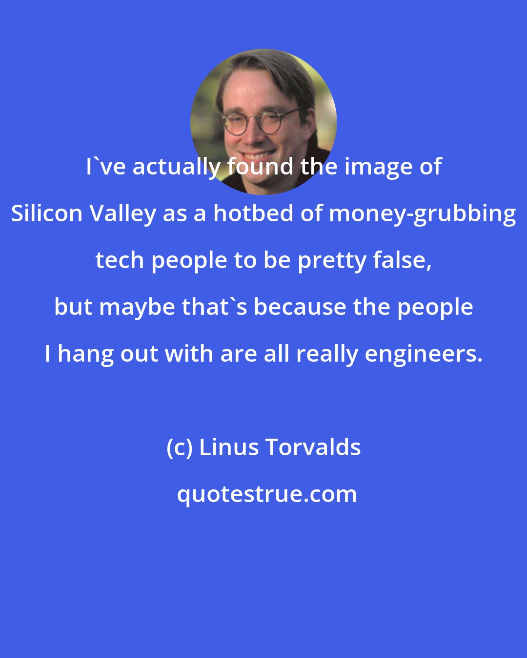 Linus Torvalds: I've actually found the image of Silicon Valley as a hotbed of money-grubbing tech people to be pretty false, but maybe that's because the people I hang out with are all really engineers.