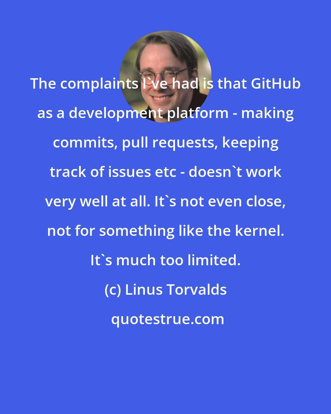 Linus Torvalds: The complaints I've had is that GitHub as a development platform - making commits, pull requests, keeping track of issues etc - doesn't work very well at all. It's not even close, not for something like the kernel. It's much too limited.