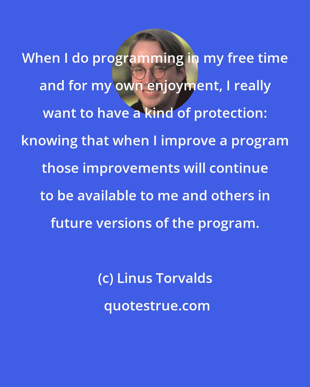 Linus Torvalds: When I do programming in my free time and for my own enjoyment, I really want to have a kind of protection: knowing that when I improve a program those improvements will continue to be available to me and others in future versions of the program.
