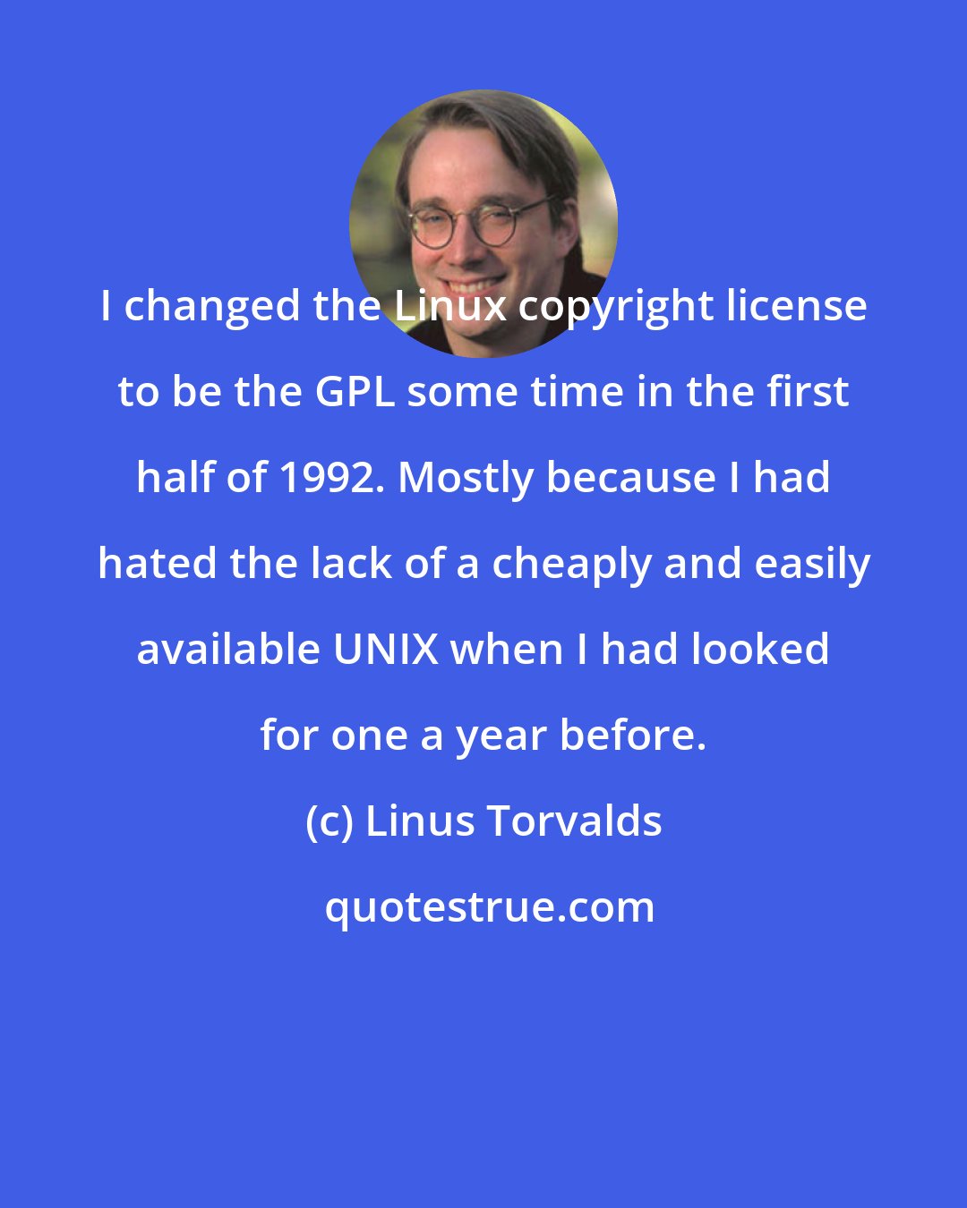 Linus Torvalds: I changed the Linux copyright license to be the GPL some time in the first half of 1992. Mostly because I had hated the lack of a cheaply and easily available UNIX when I had looked for one a year before.