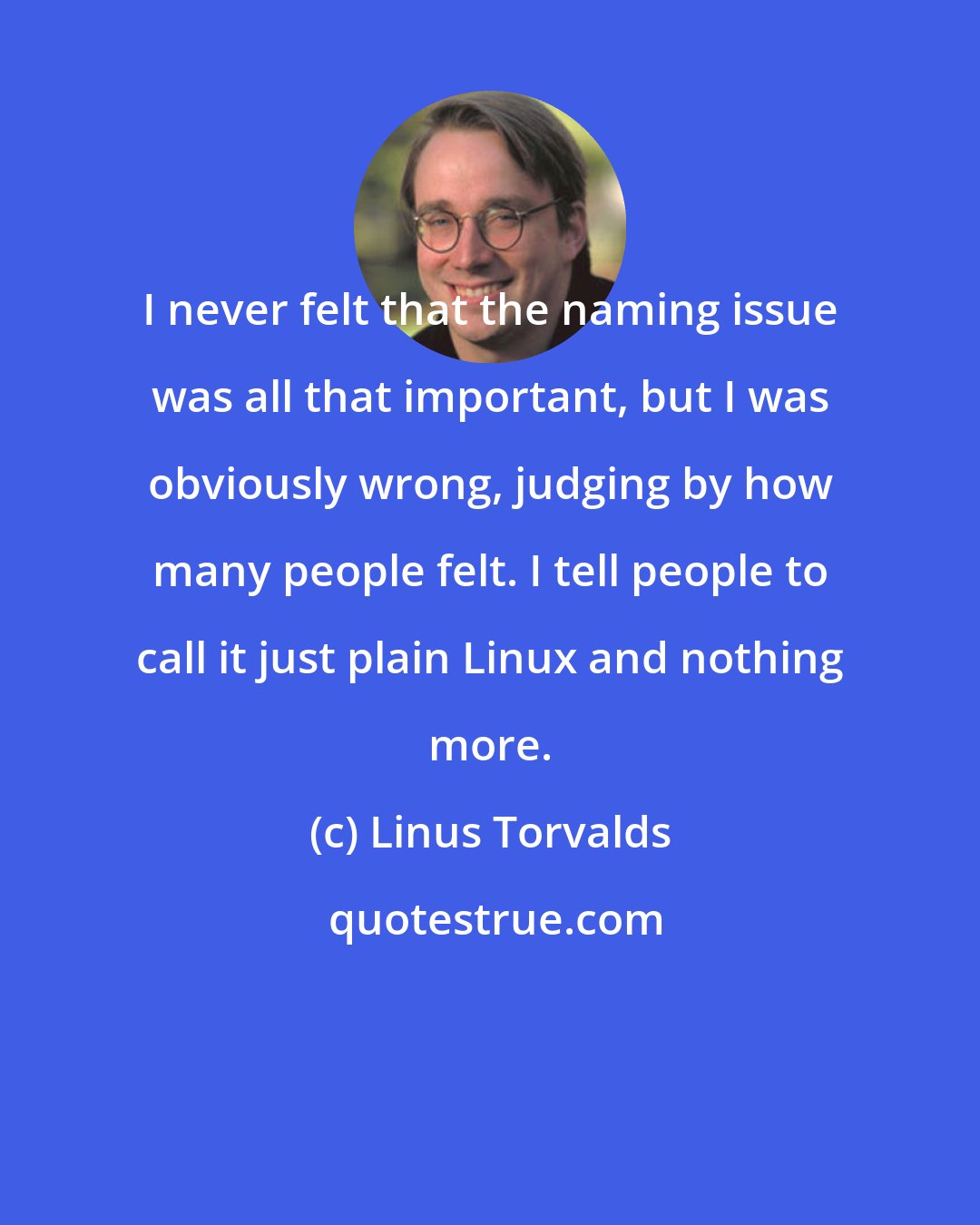 Linus Torvalds: I never felt that the naming issue was all that important, but I was obviously wrong, judging by how many people felt. I tell people to call it just plain Linux and nothing more.