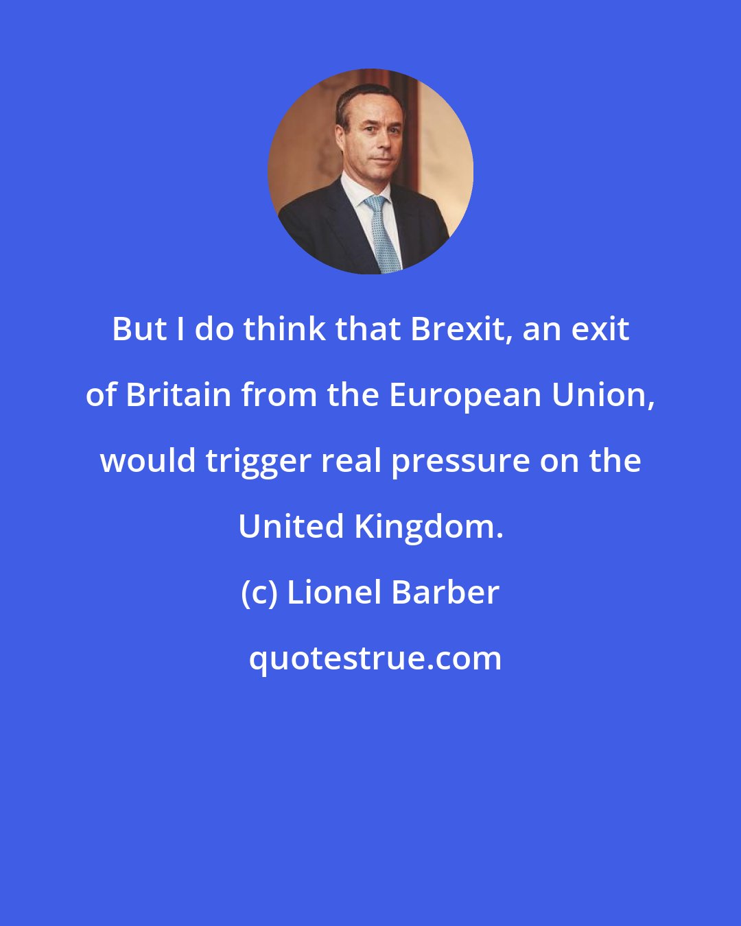 Lionel Barber: But I do think that Brexit, an exit of Britain from the European Union, would trigger real pressure on the United Kingdom.