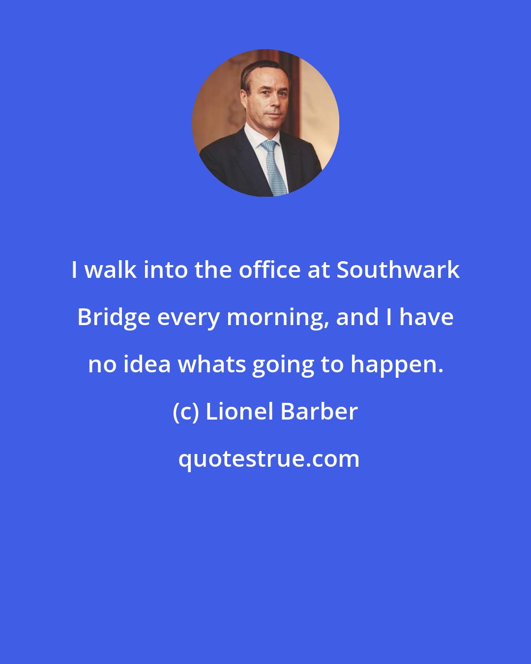 Lionel Barber: I walk into the office at Southwark Bridge every morning, and I have no idea whats going to happen.