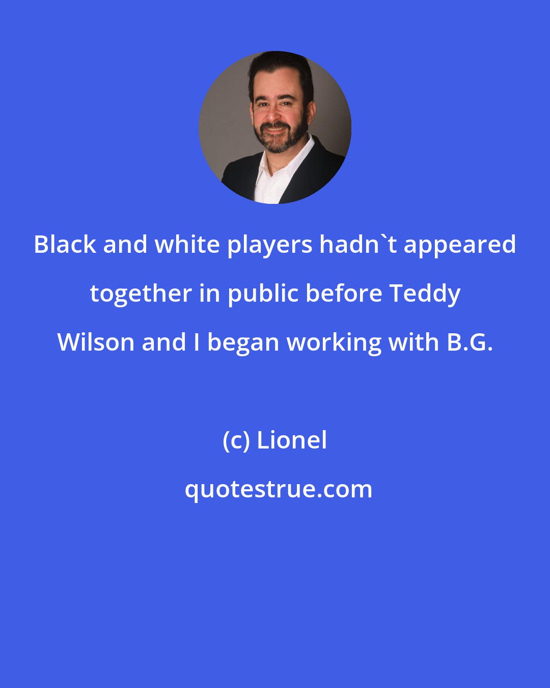 Lionel: Black and white players hadn't appeared together in public before Teddy Wilson and I began working with B.G.