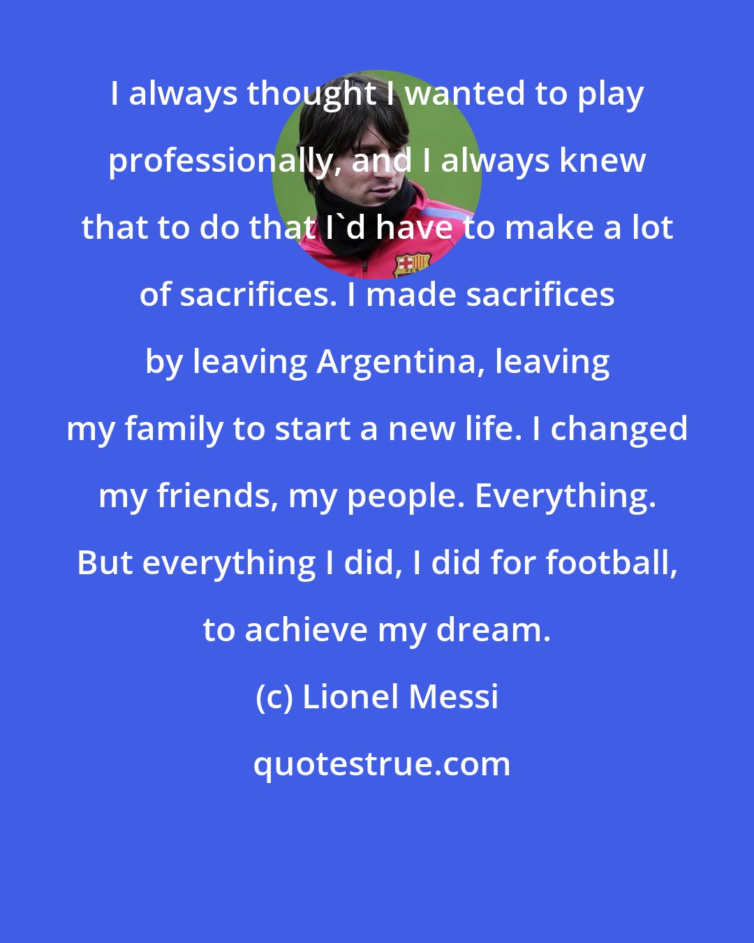 Lionel Messi: I always thought I wanted to play professionally, and I always knew that to do that I'd have to make a lot of sacrifices. I made sacrifices by leaving Argentina, leaving my family to start a new life. I changed my friends, my people. Everything. But everything I did, I did for football, to achieve my dream.