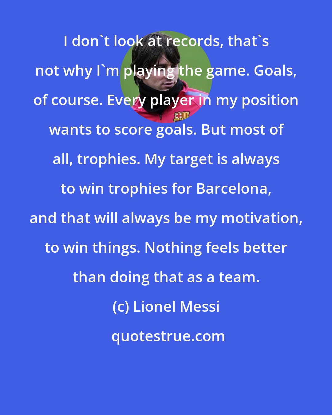 Lionel Messi: I don't look at records, that's not why I'm playing the game. Goals, of course. Every player in my position wants to score goals. But most of all, trophies. My target is always to win trophies for Barcelona, and that will always be my motivation, to win things. Nothing feels better than doing that as a team.