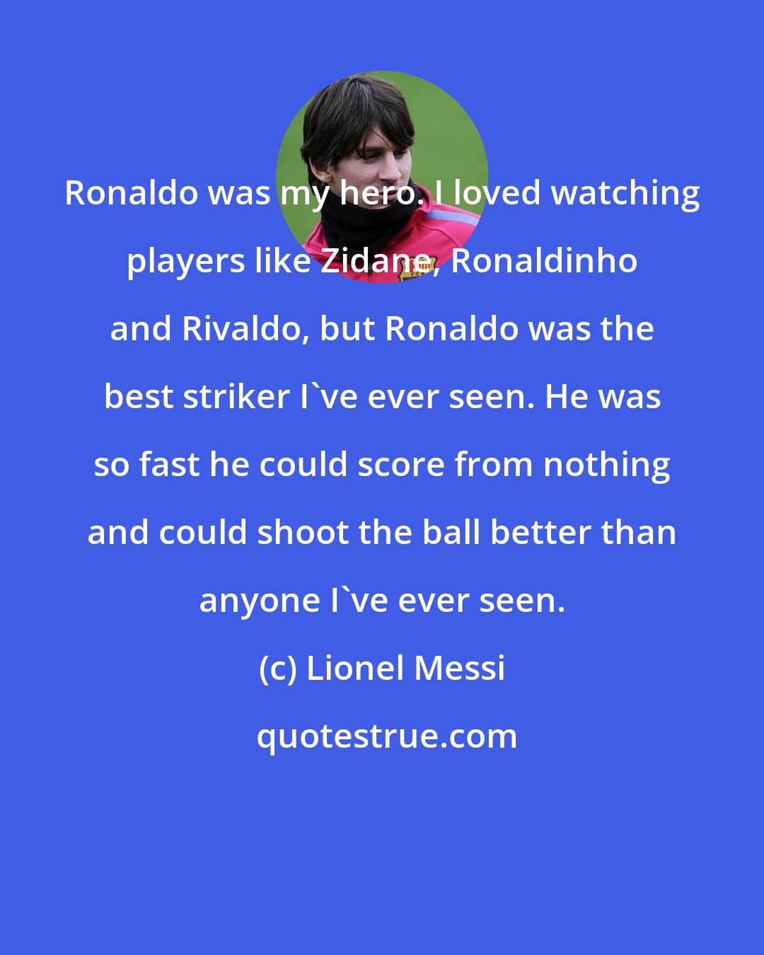 Lionel Messi: Ronaldo was my hero. I loved watching players like Zidane, Ronaldinho and Rivaldo, but Ronaldo was the best striker I've ever seen. He was so fast he could score from nothing and could shoot the ball better than anyone I've ever seen.