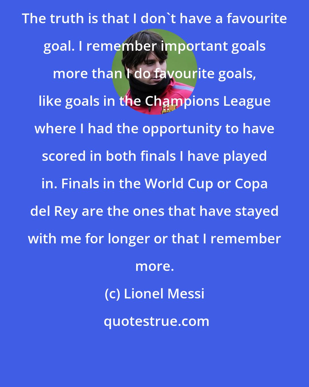 Lionel Messi: The truth is that I don't have a favourite goal. I remember important goals more than I do favourite goals, like goals in the Champions League where I had the opportunity to have scored in both finals I have played in. Finals in the World Cup or Copa del Rey are the ones that have stayed with me for longer or that I remember more.