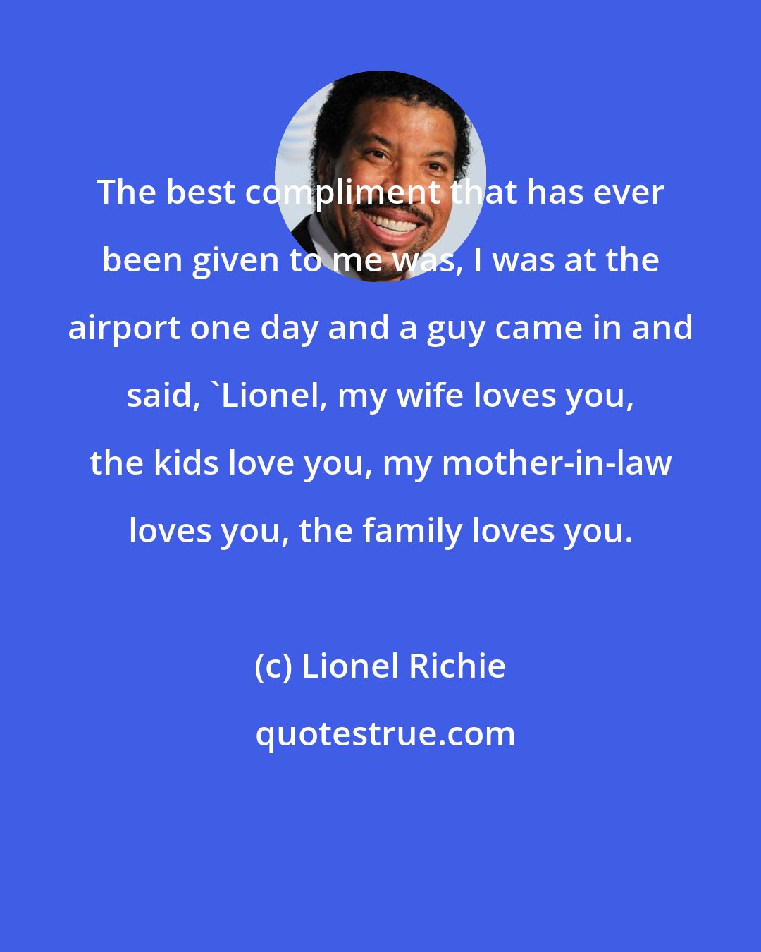 Lionel Richie: The best compliment that has ever been given to me was, I was at the airport one day and a guy came in and said, 'Lionel, my wife loves you, the kids love you, my mother-in-law loves you, the family loves you.