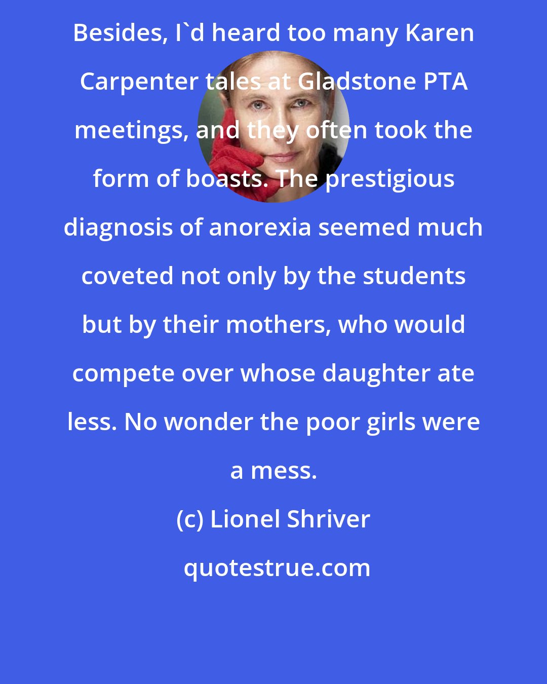 Lionel Shriver: Besides, I'd heard too many Karen Carpenter tales at Gladstone PTA meetings, and they often took the form of boasts. The prestigious diagnosis of anorexia seemed much coveted not only by the students but by their mothers, who would compete over whose daughter ate less. No wonder the poor girls were a mess.
