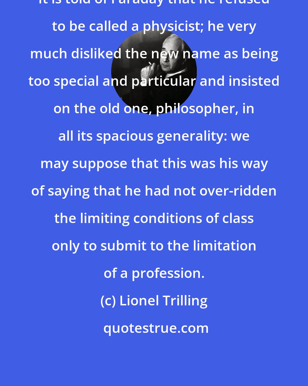 Lionel Trilling: It is told of Faraday that he refused to be called a physicist; he very much disliked the new name as being too special and particular and insisted on the old one, philosopher, in all its spacious generality: we may suppose that this was his way of saying that he had not over-ridden the limiting conditions of class only to submit to the limitation of a profession.