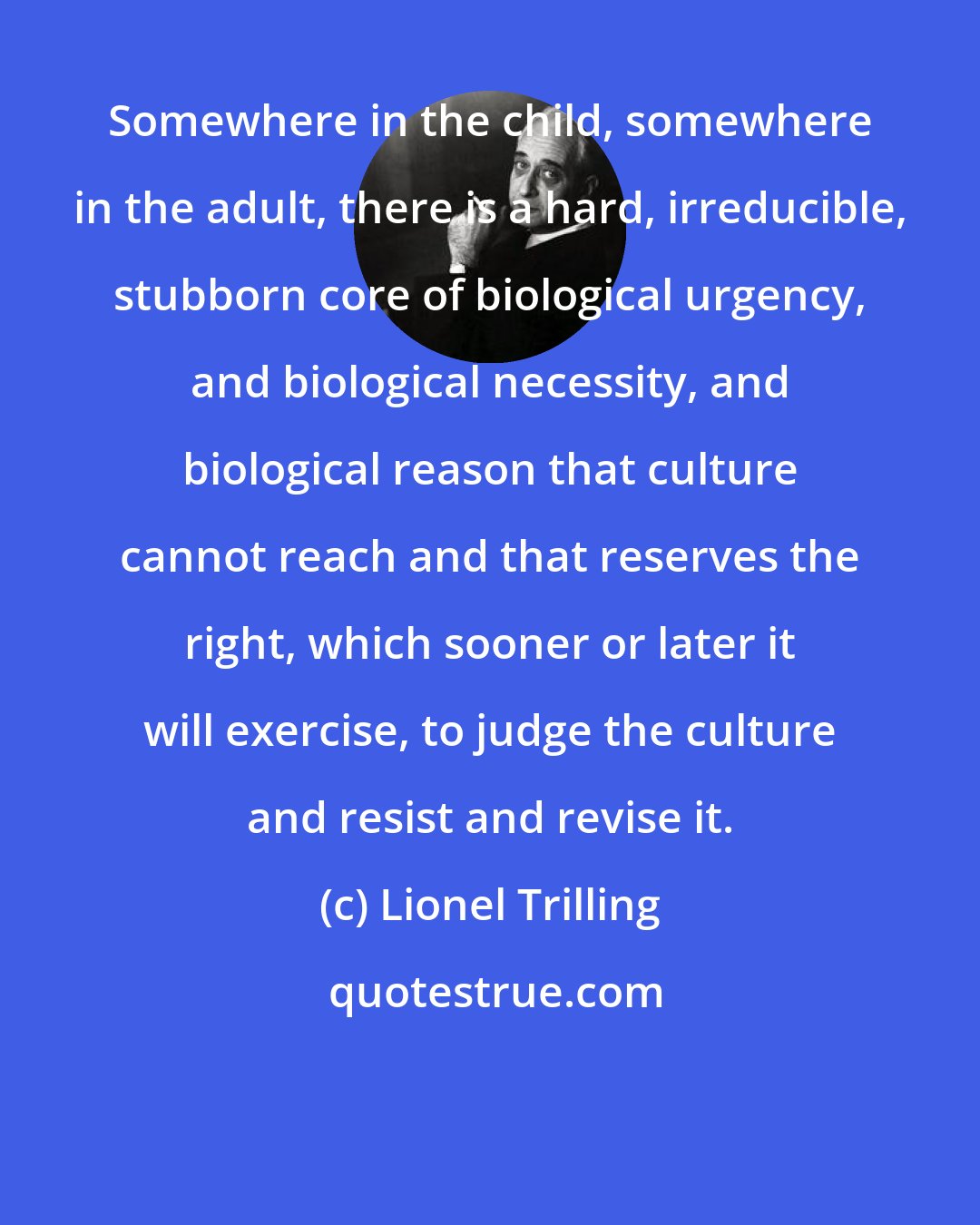 Lionel Trilling: Somewhere in the child, somewhere in the adult, there is a hard, irreducible, stubborn core of biological urgency, and biological necessity, and biological reason that culture cannot reach and that reserves the right, which sooner or later it will exercise, to judge the culture and resist and revise it.