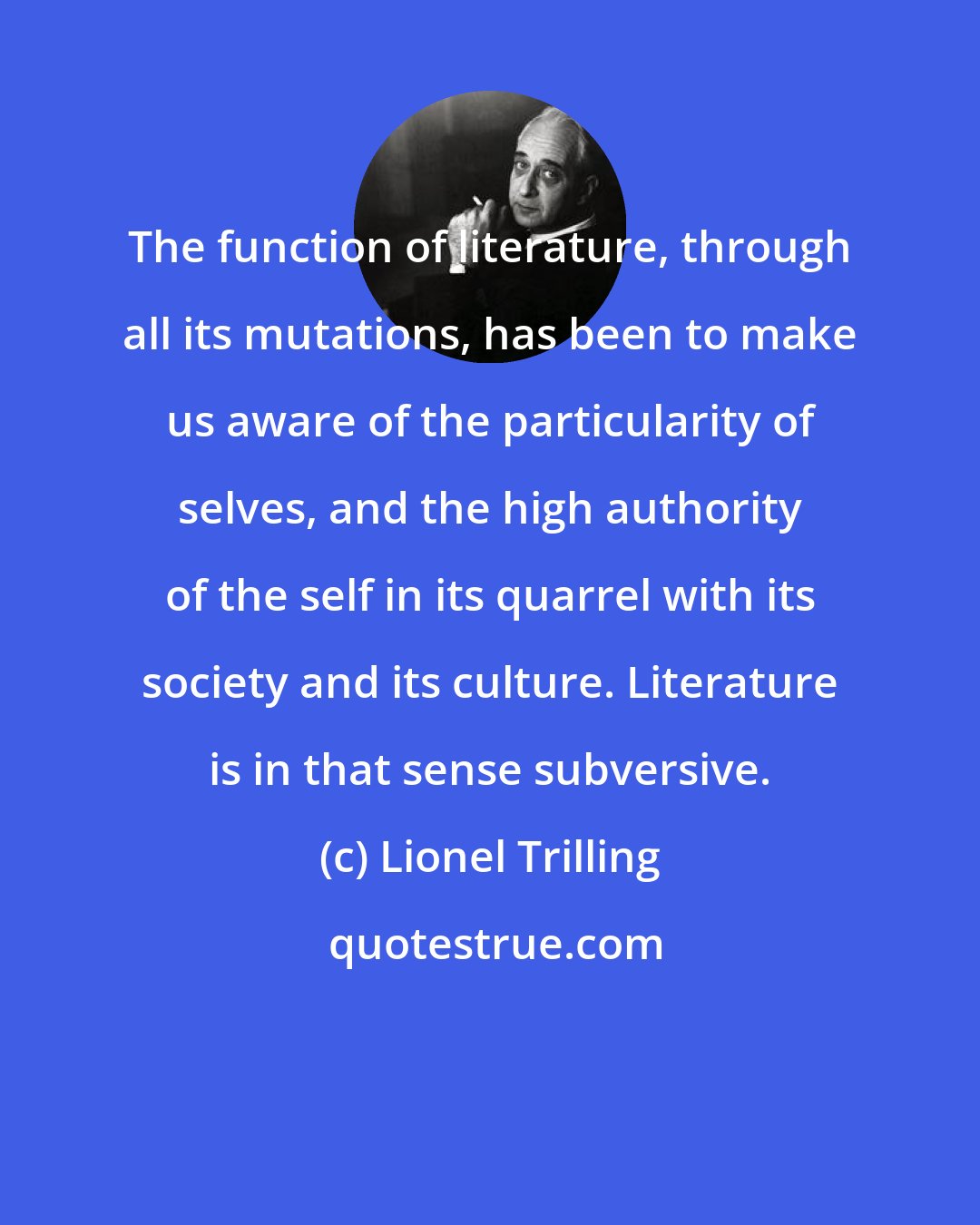 Lionel Trilling: The function of literature, through all its mutations, has been to make us aware of the particularity of selves, and the high authority of the self in its quarrel with its society and its culture. Literature is in that sense subversive.