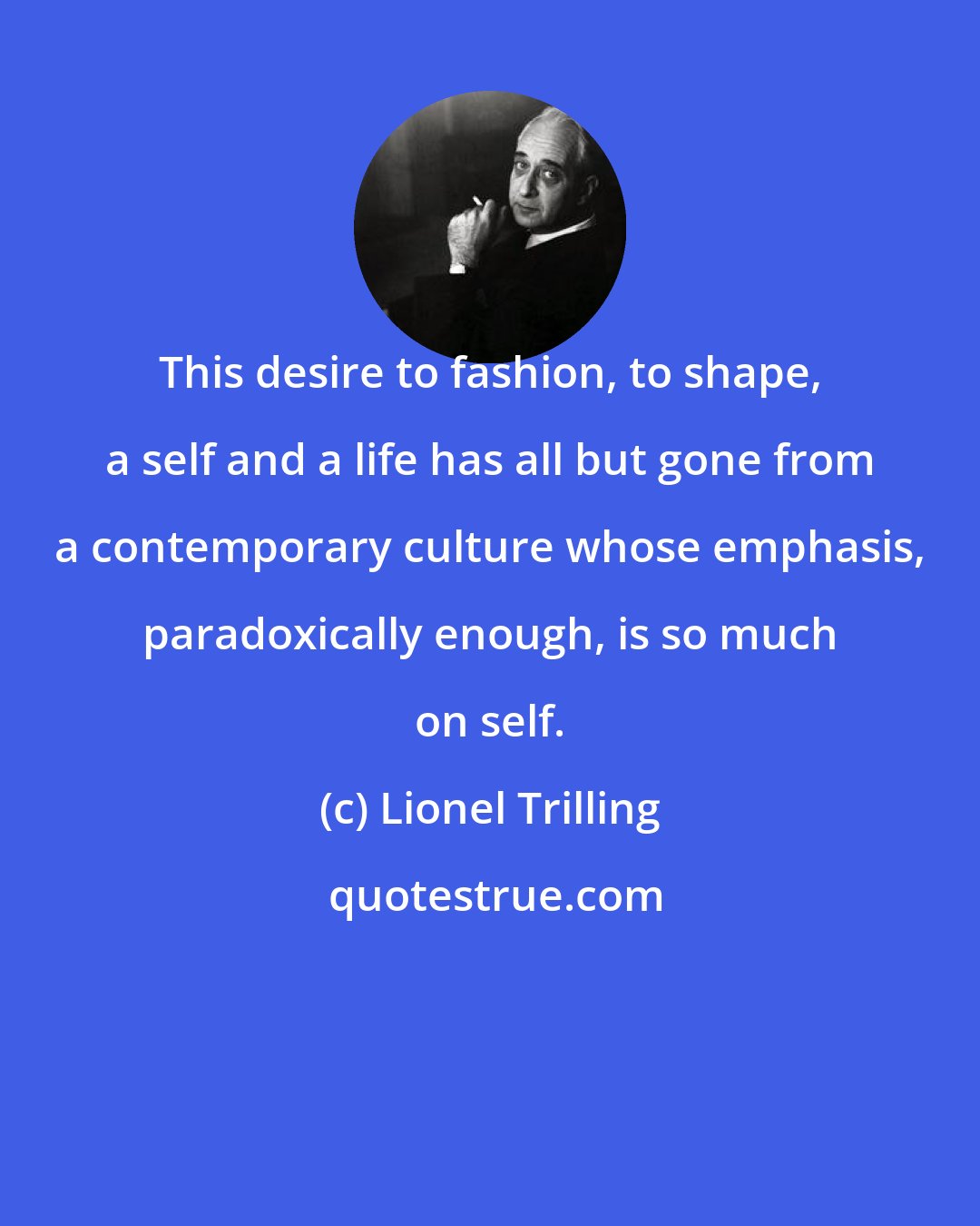 Lionel Trilling: This desire to fashion, to shape, a self and a life has all but gone from a contemporary culture whose emphasis, paradoxically enough, is so much on self.