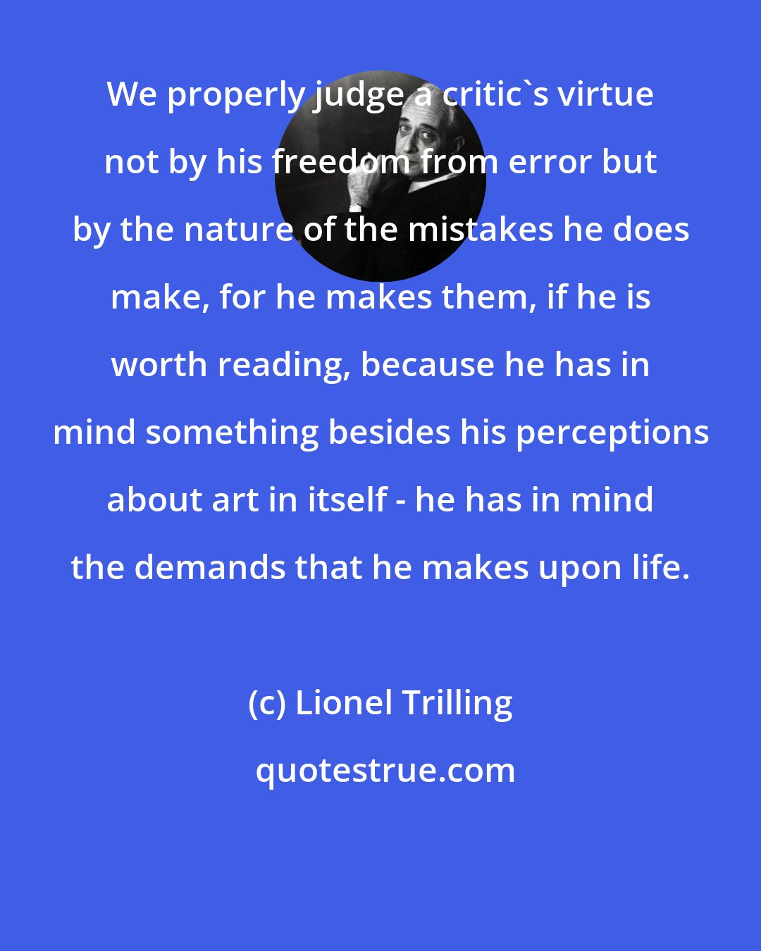 Lionel Trilling: We properly judge a critic's virtue not by his freedom from error but by the nature of the mistakes he does make, for he makes them, if he is worth reading, because he has in mind something besides his perceptions about art in itself - he has in mind the demands that he makes upon life.