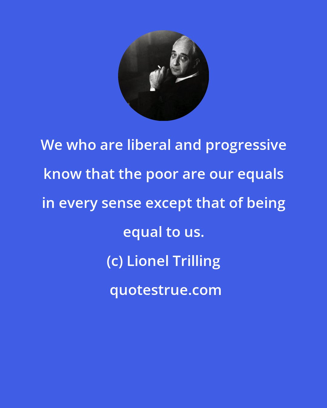 Lionel Trilling: We who are liberal and progressive know that the poor are our equals in every sense except that of being equal to us.