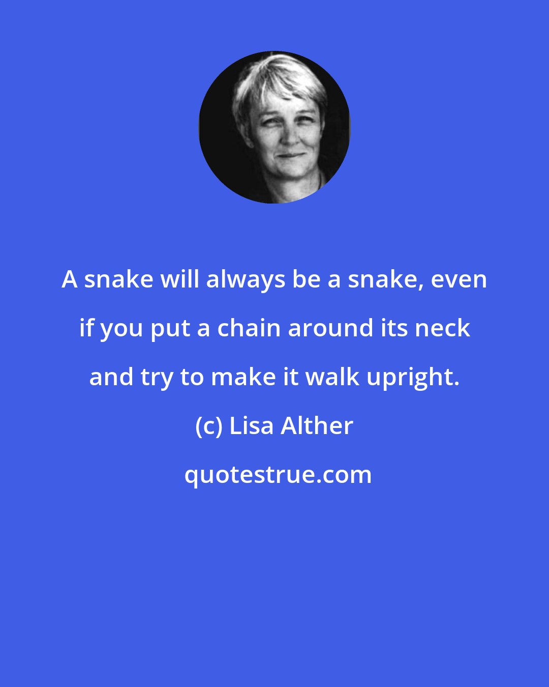 Lisa Alther: A snake will always be a snake, even if you put a chain around its neck and try to make it walk upright.