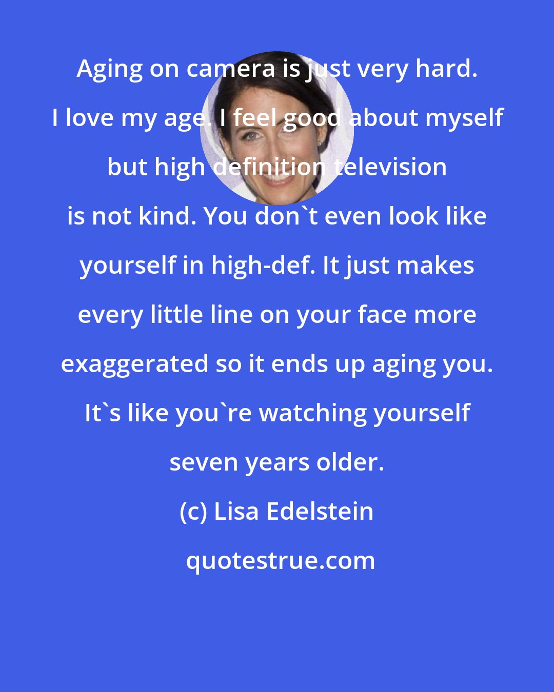 Lisa Edelstein: Aging on camera is just very hard. I love my age. I feel good about myself but high definition television is not kind. You don't even look like yourself in high-def. It just makes every little line on your face more exaggerated so it ends up aging you. It's like you're watching yourself seven years older.
