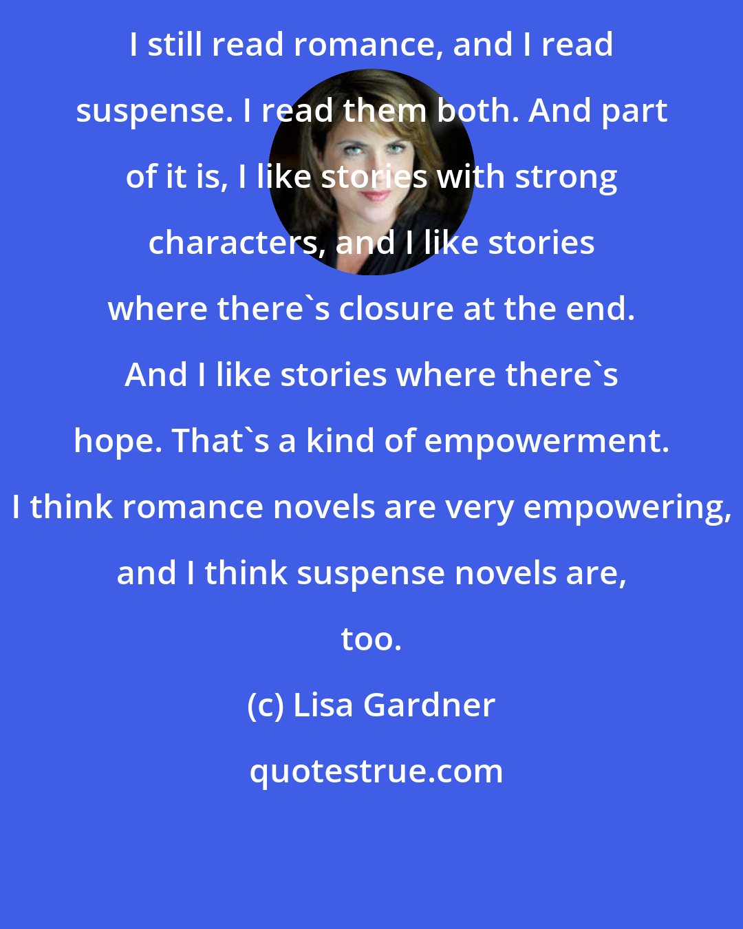 Lisa Gardner: I still read romance, and I read suspense. I read them both. And part of it is, I like stories with strong characters, and I like stories where there's closure at the end. And I like stories where there's hope. That's a kind of empowerment. I think romance novels are very empowering, and I think suspense novels are, too.