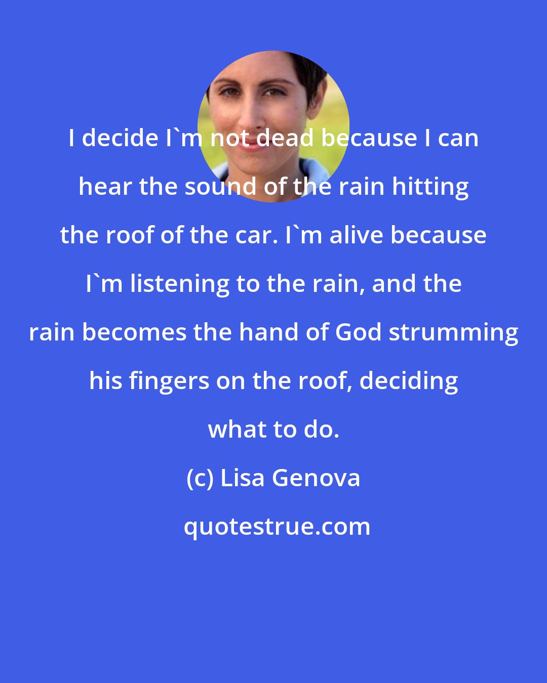 Lisa Genova: I decide I'm not dead because I can hear the sound of the rain hitting the roof of the car. I'm alive because I'm listening to the rain, and the rain becomes the hand of God strumming his fingers on the roof, deciding what to do.