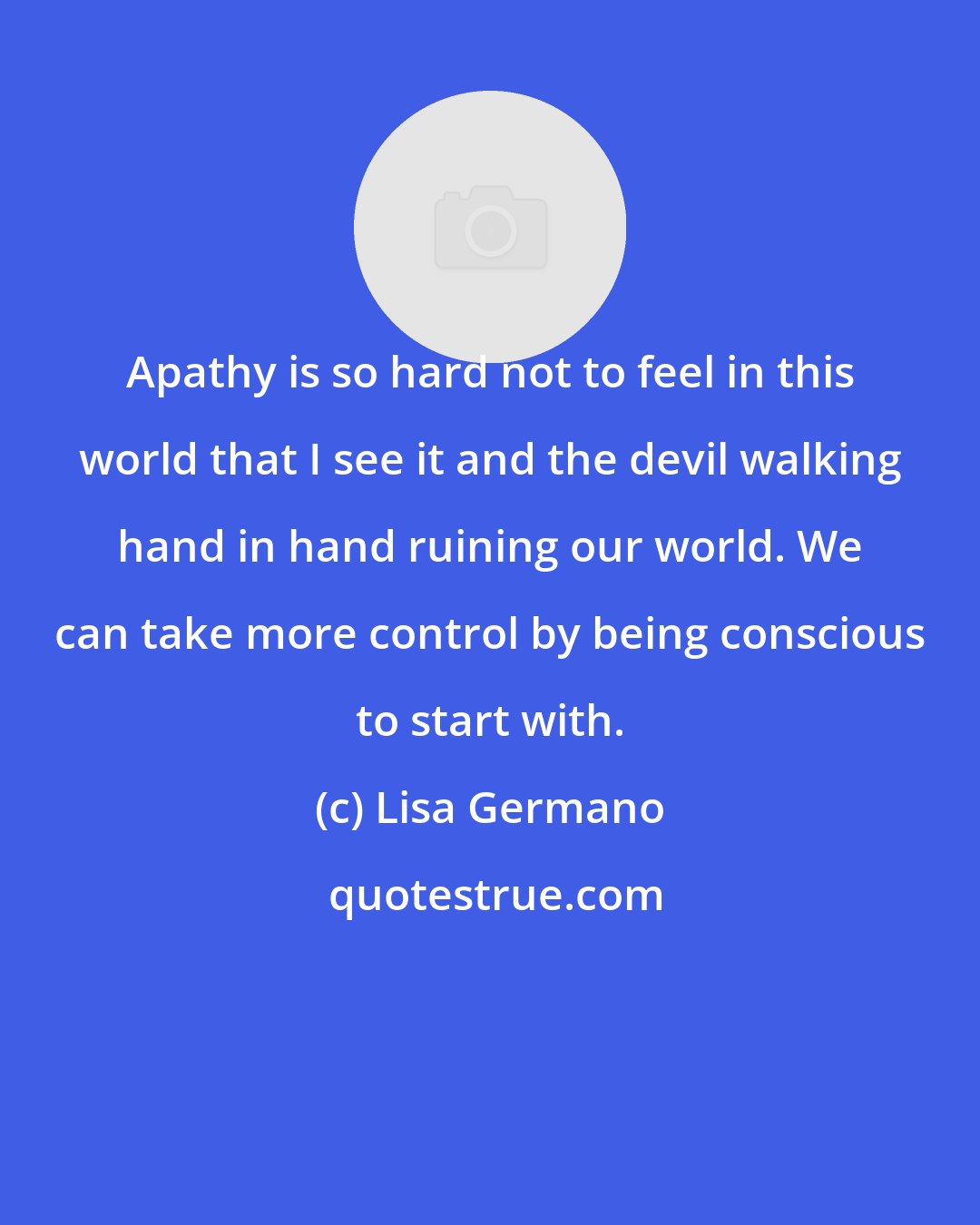 Lisa Germano: Apathy is so hard not to feel in this world that I see it and the devil walking hand in hand ruining our world. We can take more control by being conscious to start with.