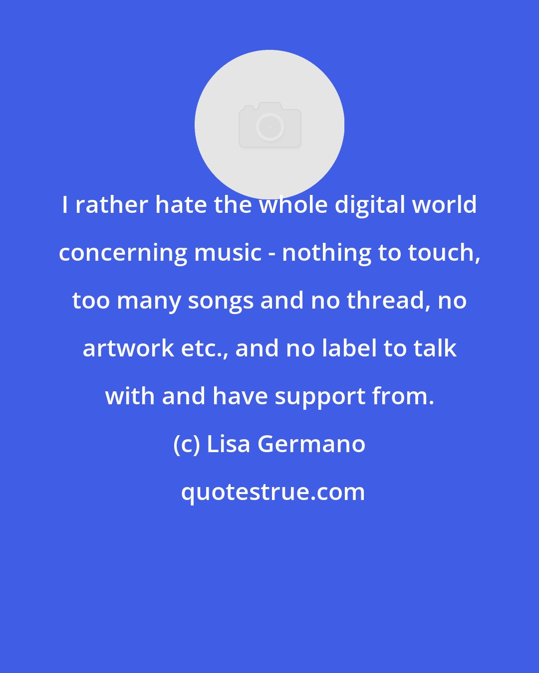 Lisa Germano: I rather hate the whole digital world concerning music - nothing to touch, too many songs and no thread, no artwork etc., and no label to talk with and have support from.