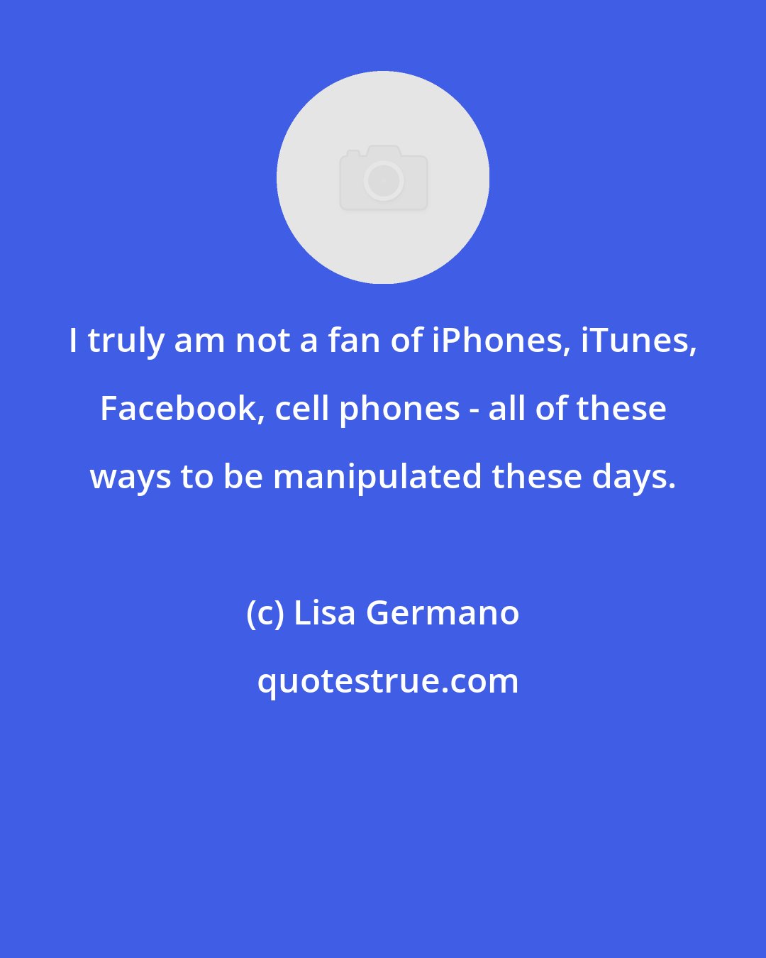 Lisa Germano: I truly am not a fan of iPhones, iTunes, Facebook, cell phones - all of these ways to be manipulated these days.