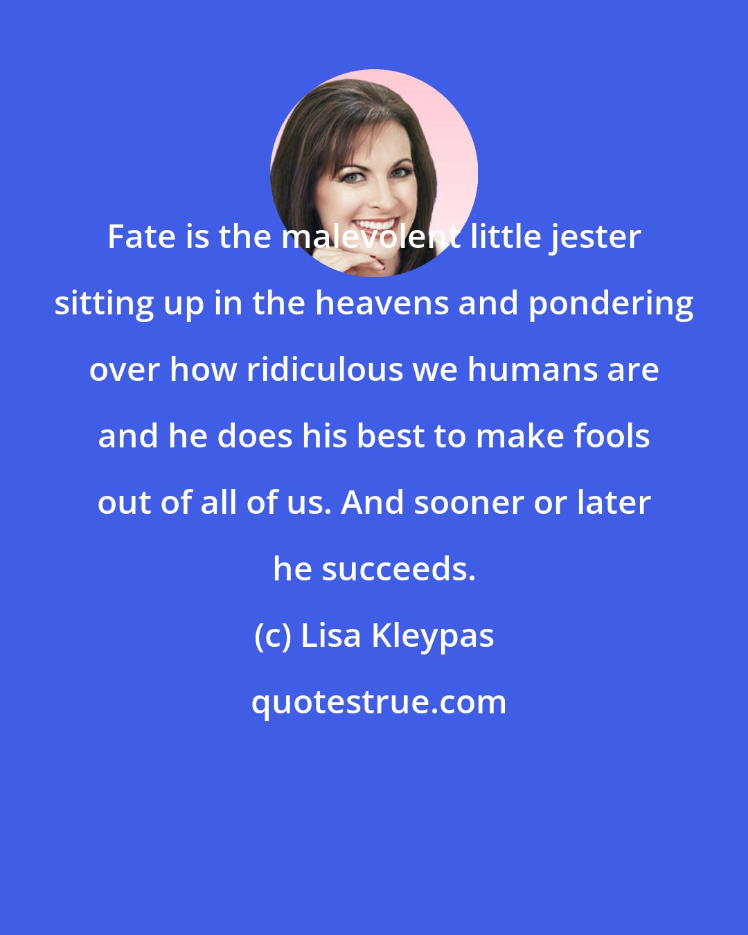 Lisa Kleypas: Fate is the malevolent little jester sitting up in the heavens and pondering over how ridiculous we humans are and he does his best to make fools out of all of us. And sooner or later he succeeds.