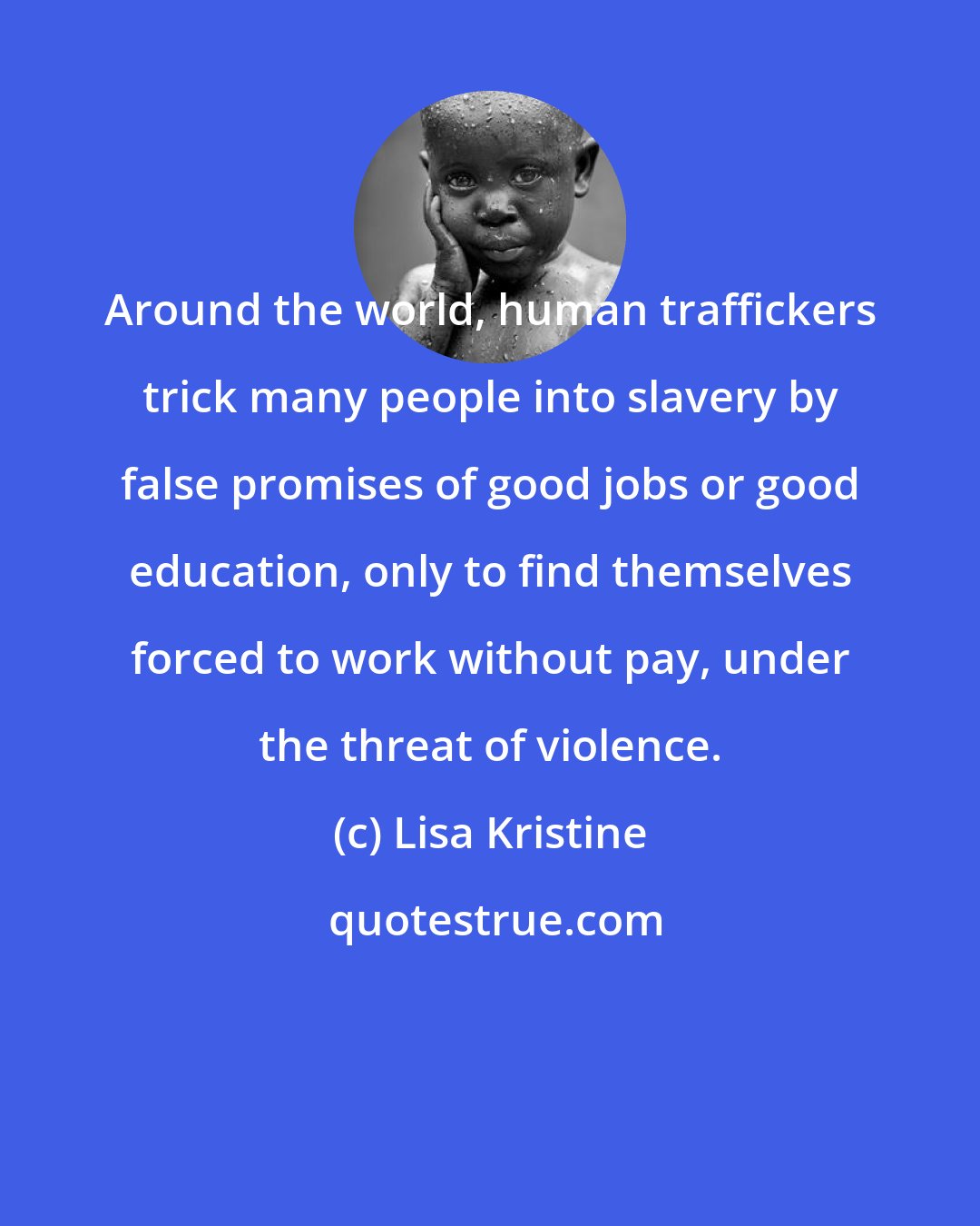 Lisa Kristine: Around the world, human traffickers trick many people into slavery by false promises of good jobs or good education, only to find themselves forced to work without pay, under the threat of violence.