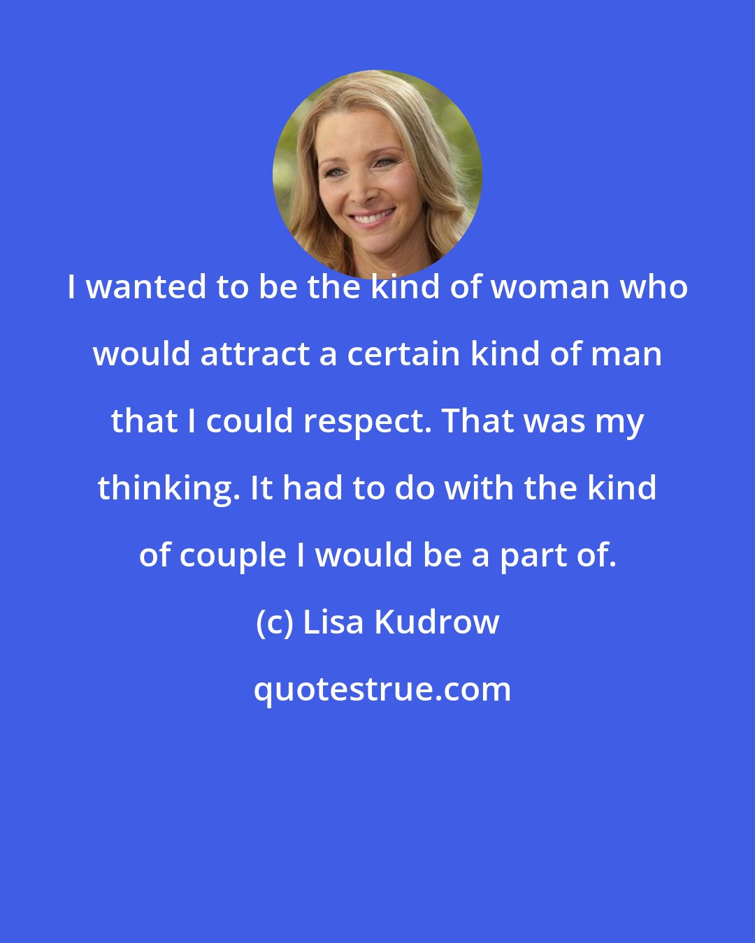 Lisa Kudrow: I wanted to be the kind of woman who would attract a certain kind of man that I could respect. That was my thinking. It had to do with the kind of couple I would be a part of.