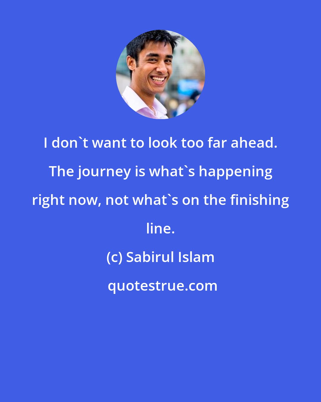 Sabirul Islam: I don't want to look too far ahead. The journey is what's happening right now, not what's on the finishing line.