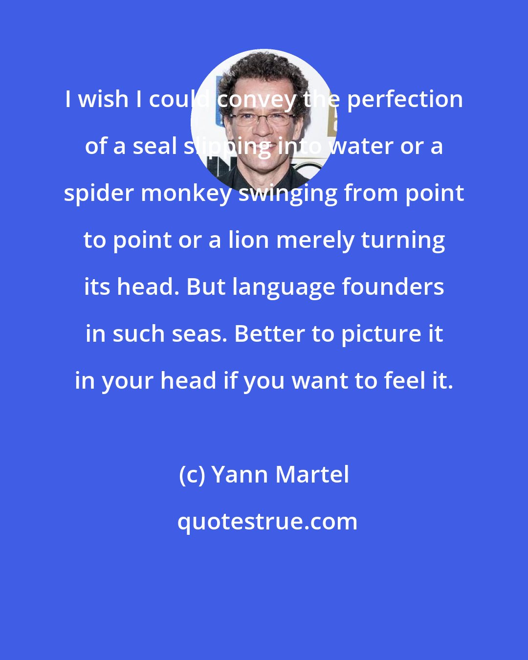 Yann Martel: I wish I could convey the perfection of a seal slipping into water or a spider monkey swinging from point to point or a lion merely turning its head. But language founders in such seas. Better to picture it in your head if you want to feel it.