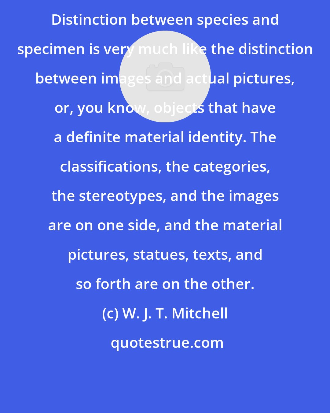W. J. T. Mitchell: Distinction between species and specimen is very much like the distinction between images and actual pictures, or, you know, objects that have a definite material identity. The classifications, the categories, the stereotypes, and the images are on one side, and the material pictures, statues, texts, and so forth are on the other.