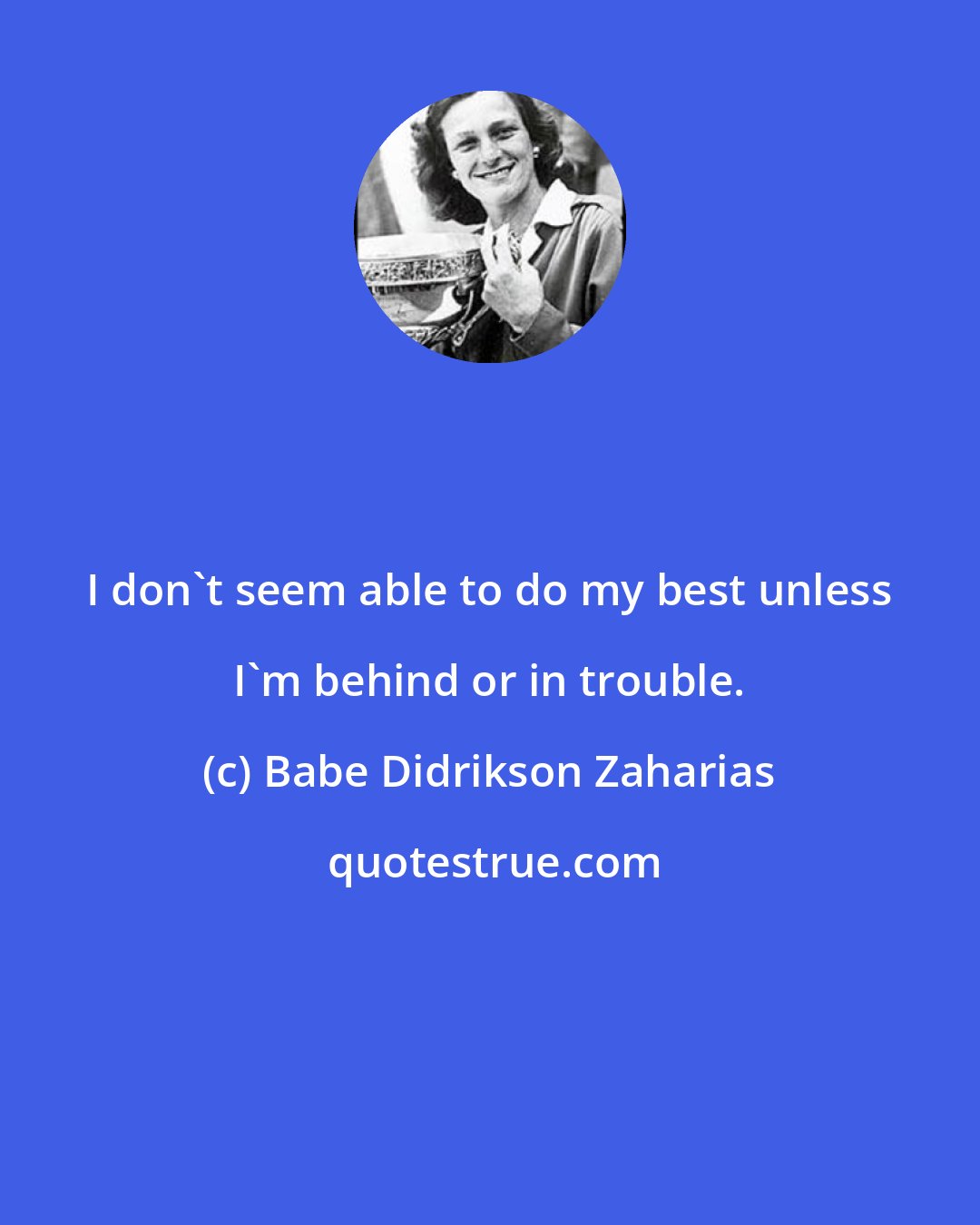 Babe Didrikson Zaharias: I don't seem able to do my best unless I'm behind or in trouble.