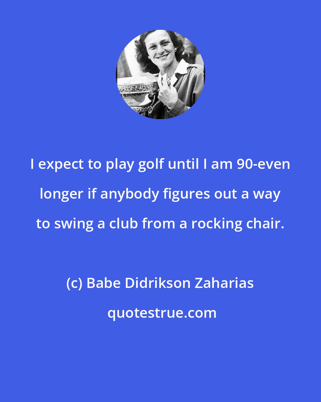 Babe Didrikson Zaharias: I expect to play golf until I am 90-even longer if anybody figures out a way to swing a club from a rocking chair.