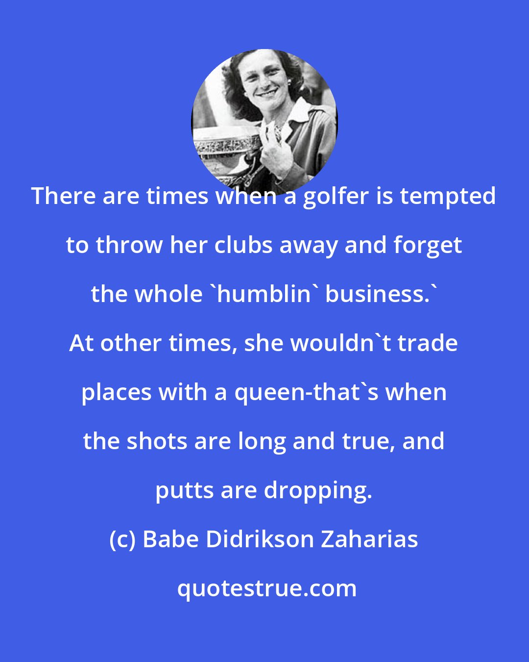 Babe Didrikson Zaharias: There are times when a golfer is tempted to throw her clubs away and forget the whole 'humblin' business.' At other times, she wouldn't trade places with a queen-that's when the shots are long and true, and putts are dropping.