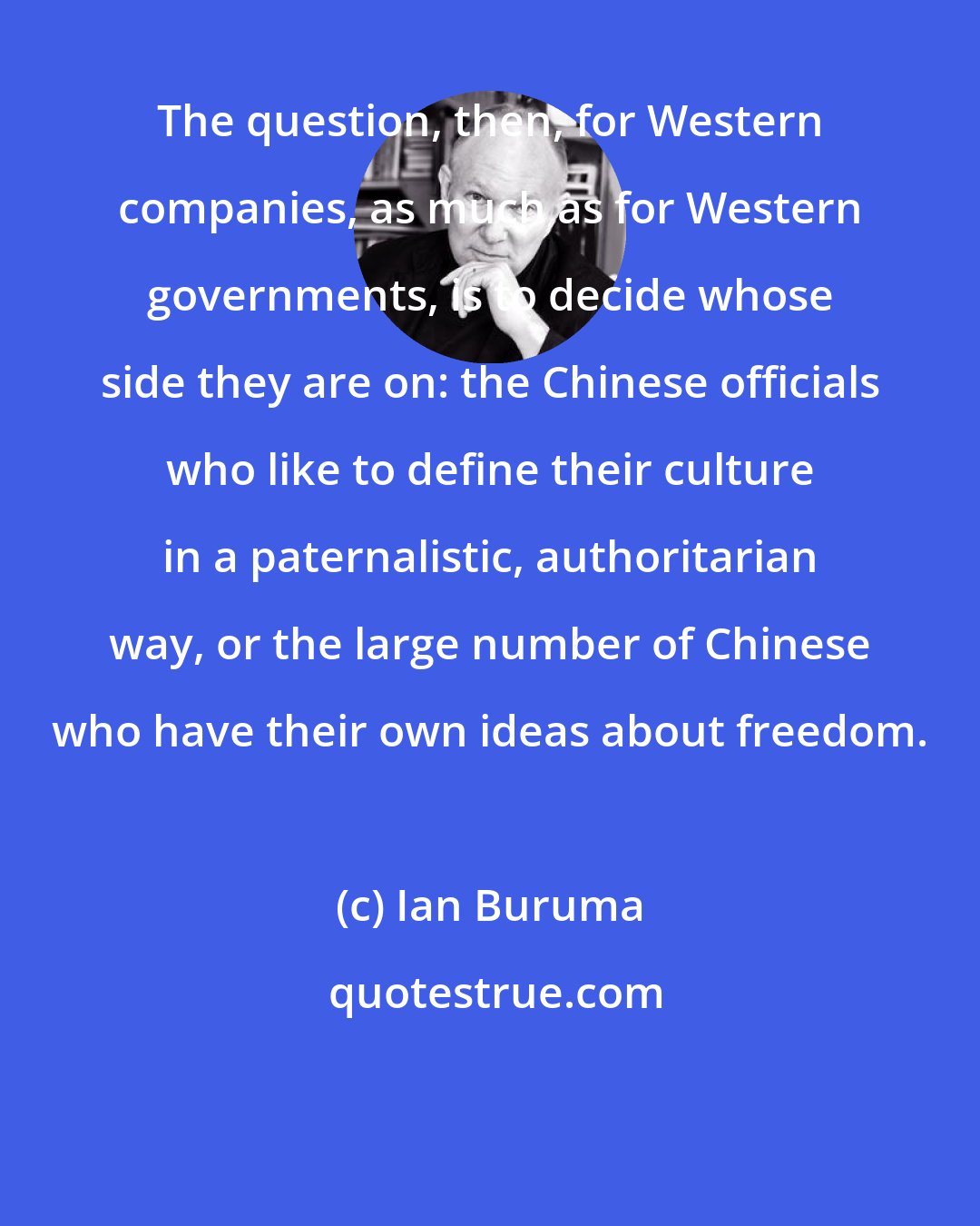 Ian Buruma: The question, then, for Western companies, as much as for Western governments, is to decide whose side they are on: the Chinese officials who like to define their culture in a paternalistic, authoritarian way, or the large number of Chinese who have their own ideas about freedom.