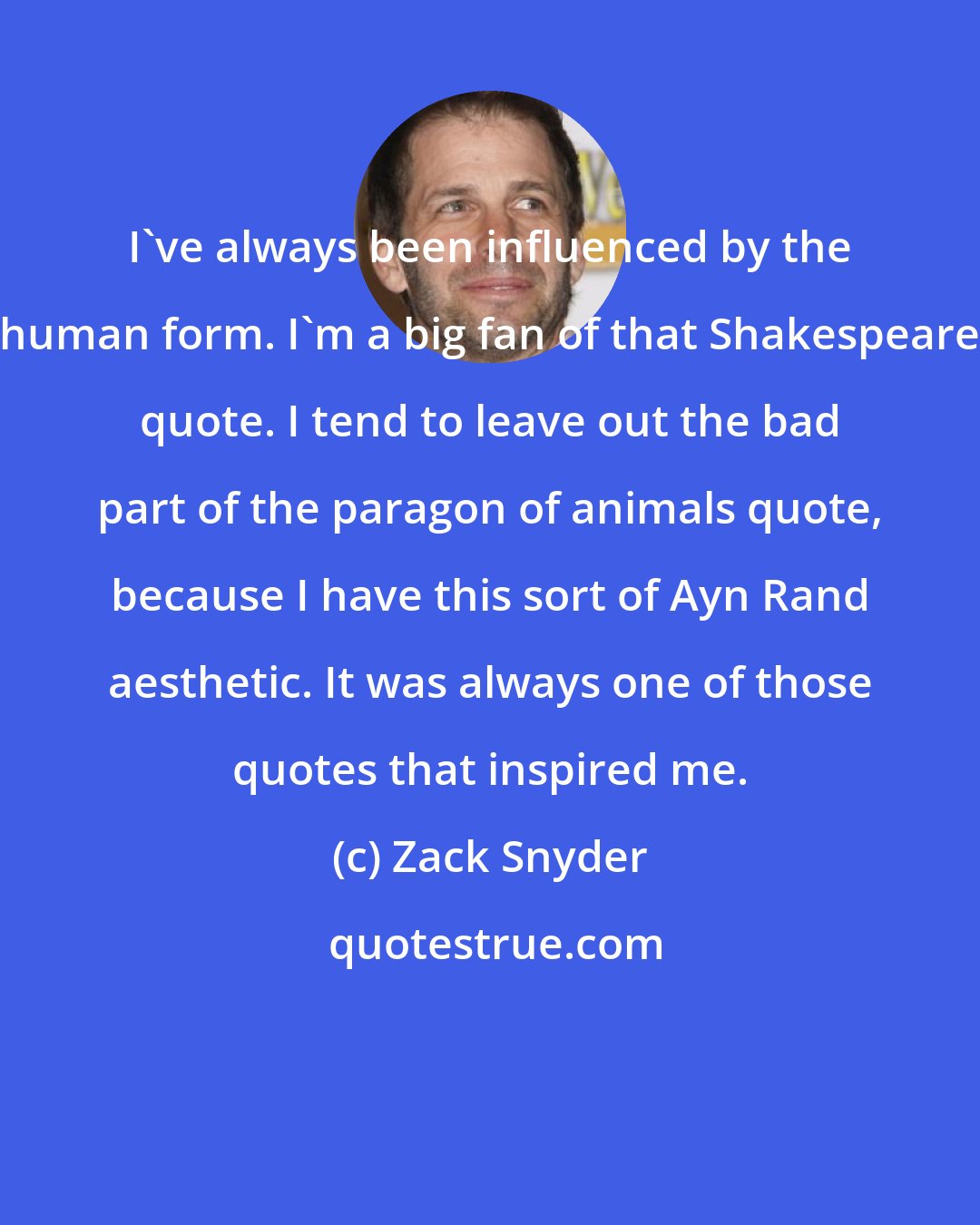 Zack Snyder: I've always been influenced by the human form. I'm a big fan of that Shakespeare quote. I tend to leave out the bad part of the paragon of animals quote, because I have this sort of Ayn Rand aesthetic. It was always one of those quotes that inspired me.