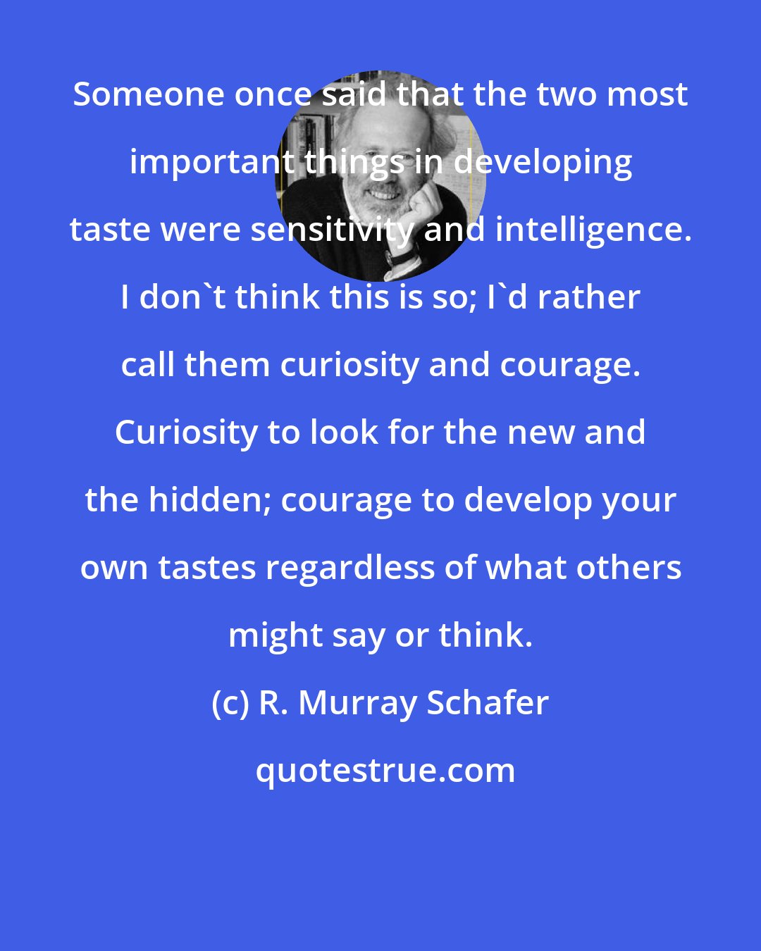 R. Murray Schafer: Someone once said that the two most important things in developing taste were sensitivity and intelligence. I don't think this is so; I'd rather call them curiosity and courage. Curiosity to look for the new and the hidden; courage to develop your own tastes regardless of what others might say or think.