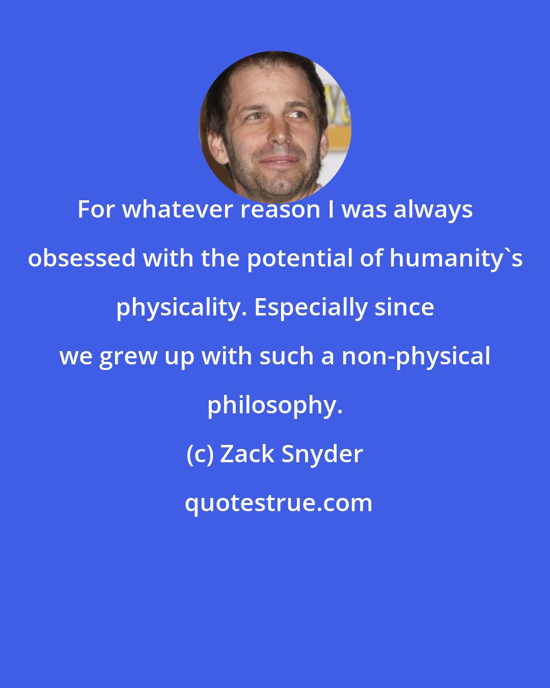 Zack Snyder: For whatever reason I was always obsessed with the potential of humanity's physicality. Especially since we grew up with such a non-physical philosophy.