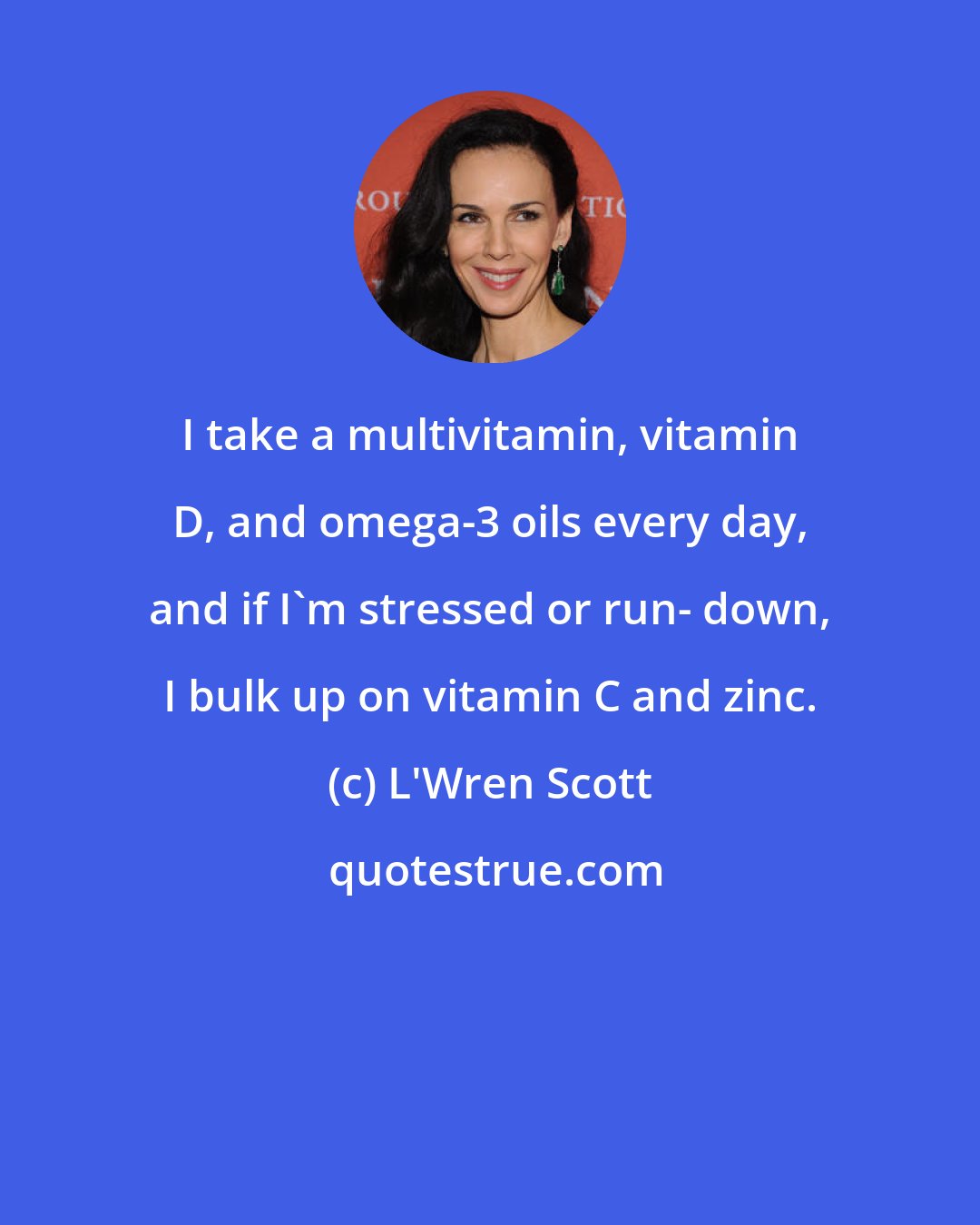 L'Wren Scott: I take a multivitamin, vitamin D, and omega-3 oils every day, and if I'm stressed or run- down, I bulk up on vitamin C and zinc.