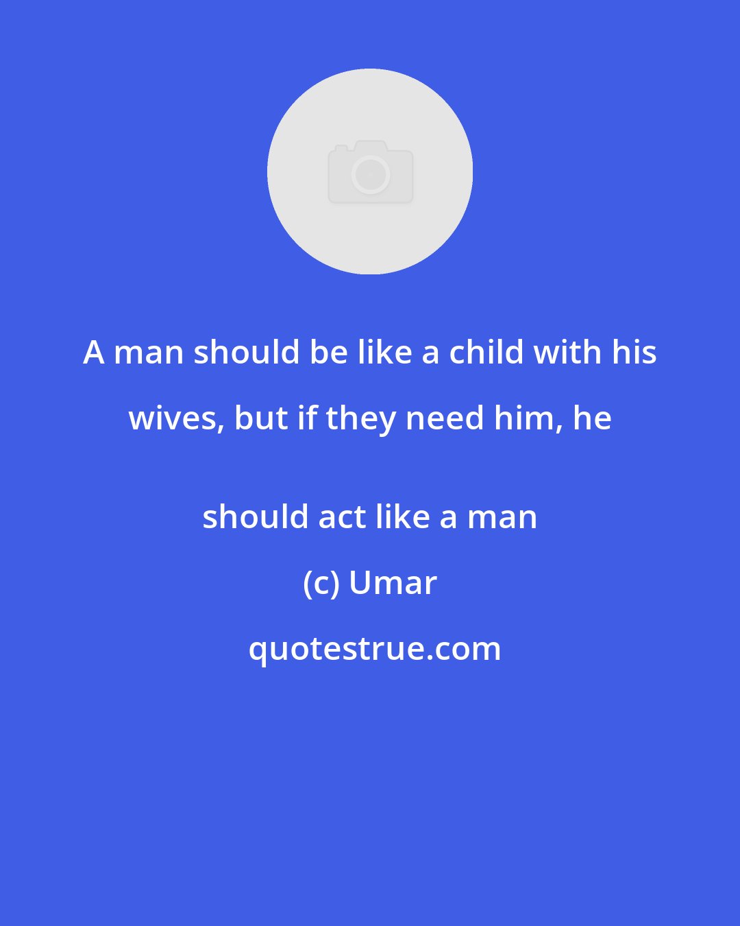 Umar: A man should be like a child with his wives, but if they need him, he 
 should act like a man