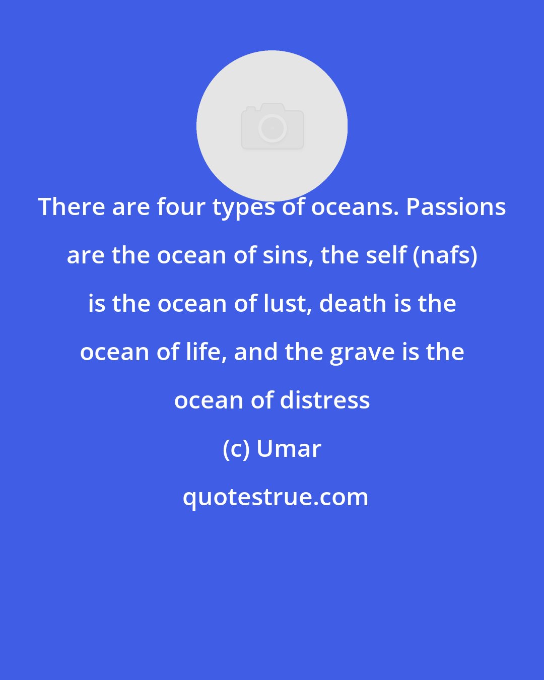 Umar: There are four types of oceans. Passions are the ocean of sins, the self (nafs) is the ocean of lust, death is the ocean of life, and the grave is the ocean of distress