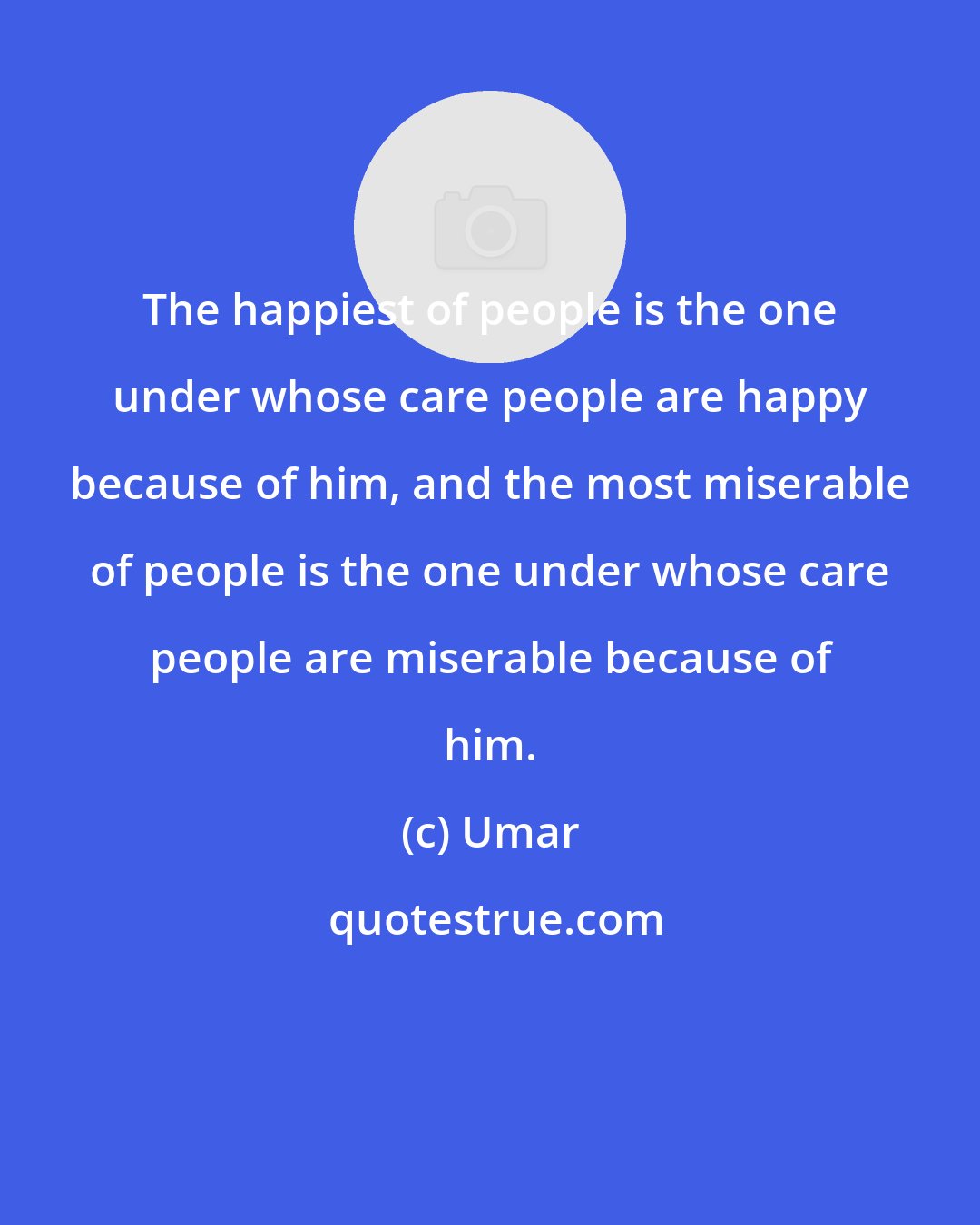 Umar: The happiest of people is the one under whose care people are happy because of him, and the most miserable of people is the one under whose care people are miserable because of him.