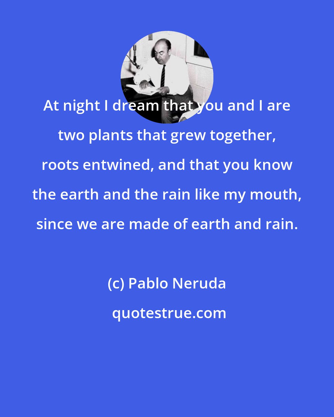 Pablo Neruda: At night I dream that you and I are two plants that grew together, roots entwined, and that you know the earth and the rain like my mouth, since we are made of earth and rain.