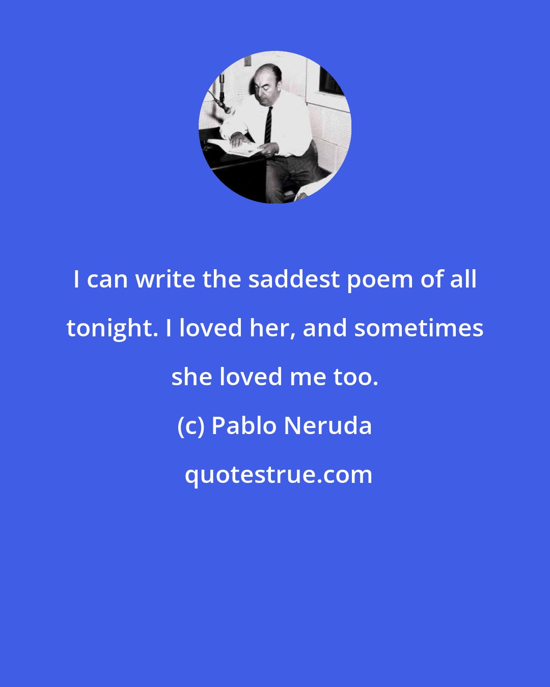 Pablo Neruda: I can write the saddest poem of all tonight. I loved her, and sometimes she loved me too.