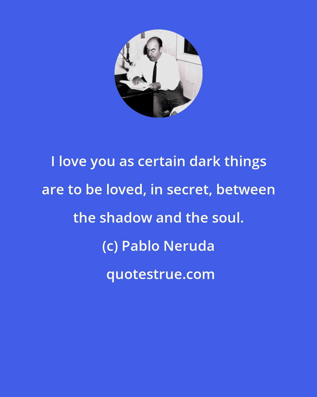 Pablo Neruda: I love you as certain dark things are to be loved, in secret, between the shadow and the soul.