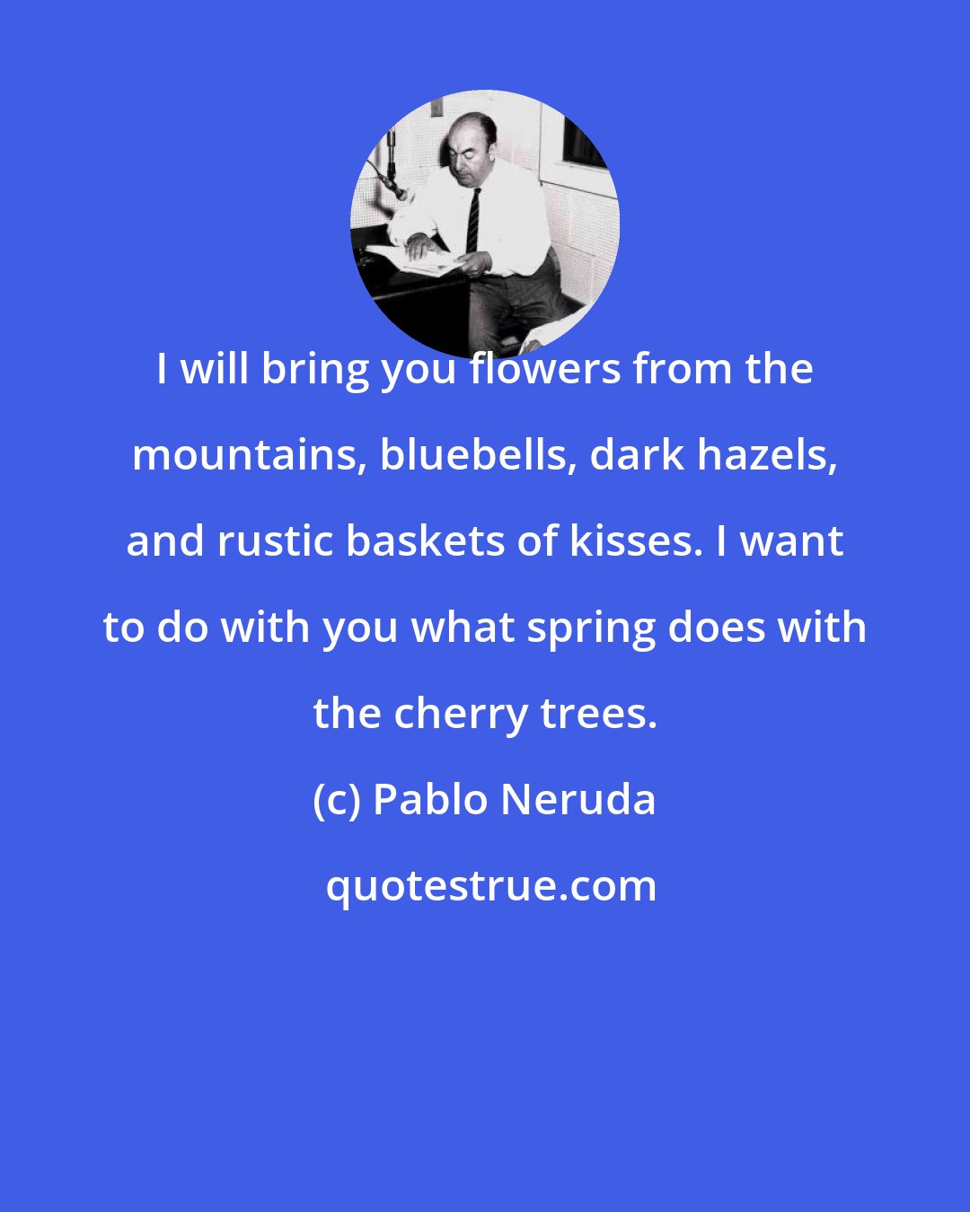 Pablo Neruda: I will bring you flowers from the mountains, bluebells, dark hazels, and rustic baskets of kisses. I want to do with you what spring does with the cherry trees.