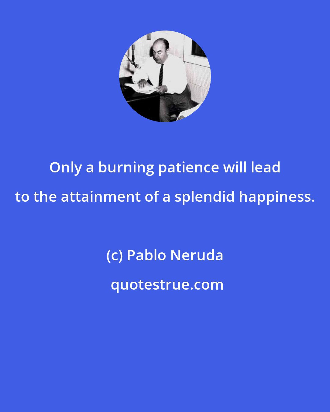 Pablo Neruda: Only a burning patience will lead to the attainment of a splendid happiness.